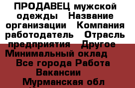 ПРОДАВЕЦ мужской одежды › Название организации ­ Компания-работодатель › Отрасль предприятия ­ Другое › Минимальный оклад ­ 1 - Все города Работа » Вакансии   . Мурманская обл.,Кандалакша г.
